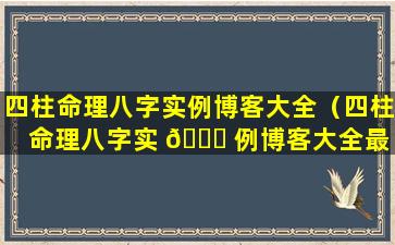 四柱命理八字实例博客大全（四柱命理八字实 🐞 例博客大全最 🌼 新）